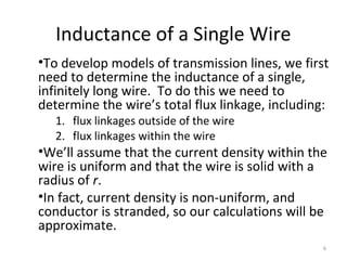 Inductance of a Single Wire
•To develop models of transmission lines, we first
need to determine the inductance of a single,
infinitely long wire. To do this we need to
determine the wire’s total flux linkage, including:
1. flux linkages outside of the wire
2. flux linkages within the wire
•We’ll assume that the current density within the
wire is uniform and that the wire is solid with a
radius of r.
•In fact, current density is non-uniform, and
conductor is stranded, so our calculations will be
approximate.
6
 