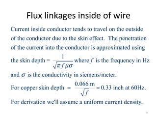 Flux linkages inside of wire
Current inside conductor tends to travel on the outside
of the conductor due to the skin effect. The penetration
of the current into the conductor is approximated using
1
the skin depth = where isf
fπ µσ
the frequency in Hz
and is the conductivity in siemens/meter.
0.066 m
For copper skin depth 0.33 inch at 60Hz.
For derivation we'll assume a uniform current density.
f
σ
≈ ≈
9
 