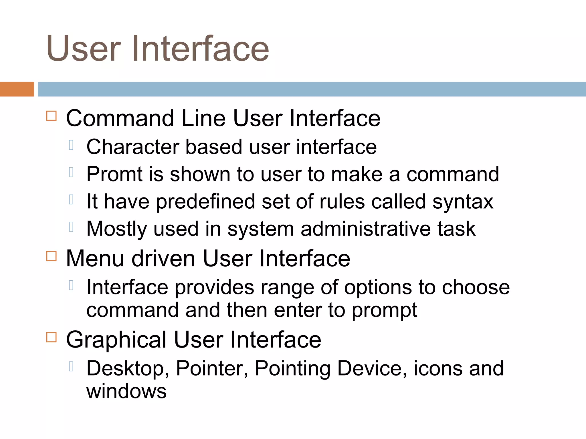 User Interface
 Command Line User Interface
 Character based user interface
 Promt is shown to user to make a command
 It have predefined set of rules called syntax
 Mostly used in system administrative task
 Menu driven User Interface
 Interface provides range of options to choose
command and then enter to prompt
 Graphical User Interface
 Desktop, Pointer, Pointing Device, icons and
windows
 