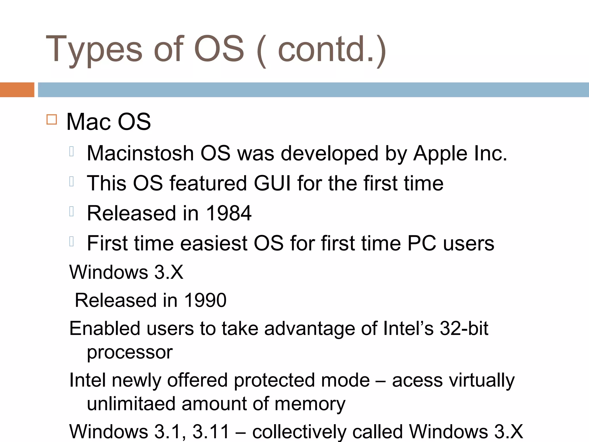 Types of OS ( contd.)
 Mac OS
 Macinstosh OS was developed by Apple Inc.
 This OS featured GUI for the first time
 Released in 1984
 First time easiest OS for first time PC users
Windows 3.X
Released in 1990
Enabled users to take advantage of Intel’s 32-bit
processor
Intel newly offered protected mode – acess virtually
unlimitaed amount of memory
Windows 3.1, 3.11 – collectively called Windows 3.X
 