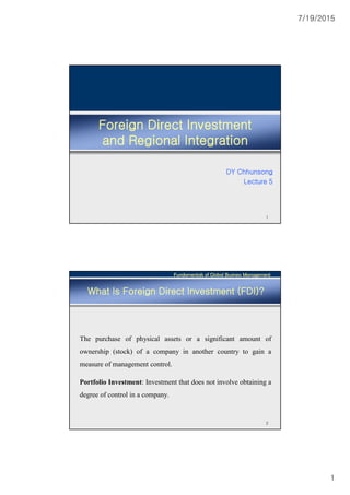 7/19/2015
1
Foreign Direct Investment
and Regional Integration
DY Chhunsong
Lecture 5
1
Fundamentals of Global Business Management
2
What Is Foreign Direct Investment (FDI)?
The purchase of physical assets or a significant amount of
ownership (stock) of a company in another country to gain a
measure of management control.
Portfolio Investment: Investment that does not involve obtaining a
degree of control in a company.
 