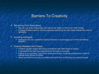 Barriers To CreativityBarriers To Creativity
 Becoming Over SpecializedBecoming Over Specialized
 May be one area of specialty can reduce the ability to think over other things.May be one area of specialty can reduce the ability to think over other things.
 Creative thinkers tend to be the explorers searching for new ideas outside the area ofCreative thinkers tend to be the explorers searching for new ideas outside the area of
speciality.speciality.
 Avoiding AmbiguityAvoiding Ambiguity
 Ambiguity can be a powerful creative stimulus it encourages us to think somethingAmbiguity can be a powerful creative stimulus it encourages us to think something
different.different.
 Fearing Mistakes And FailureFearing Mistakes And Failure
 Creative people realize that trying something new often leads to failureCreative people realize that trying something new often leads to failure
 It represents the learning experience on the way to successIt represents the learning experience on the way to success
 Failure is an important part of the creative process, it signals entrepreneur when toFailure is an important part of the creative process, it signals entrepreneur when to
change their course of actionchange their course of action
 When you fail find out why you failed and each time it will bring you nearer to goal.When you fail find out why you failed and each time it will bring you nearer to goal.
 