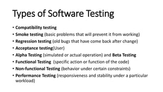 Types of Software Testing
• Compatibility testing
• Smoke testing (basic problems that will prevent it from working)
• Regression testing (old bugs that have come back after change)
• Acceptance testing(User)
• Alpha Testing (simulated or actual operation) and Beta Testing
• Functional Testing (specific action or function of the code)
• Non-functional Testing (behavior under certain constraints)
• Performance Testing (responsiveness and stability under a particular
workload)
 