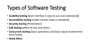 Types of Software Testing
• Usability testing (User interface is easy to use and understand)
• Accessibility testing (Under Certain Code or Standard)
• Security testing (Penetration)
• A/B testing (effect of one and other)
• Concurrent testing (basic operations and basic input to determine
basic faults)
• Many More
 