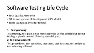 Software Testing Life Cycle
• Total Quality Assurance
• QA in every phase of development V&V Model
• There is a typical cycle for testing:
1. Test planning:
Test strategy, test plan. Since many activities will be carried out during
testing, a plan is needed. Priority, sensitivity etc.
2. Test development:
Test procedures, test scenarios, test cases, test datasets, test scripts to
use in testing software.
 