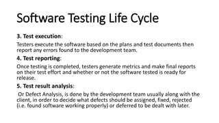 Software Testing Life Cycle
3. Test execution:
Testers execute the software based on the plans and test documents then
report any errors found to the development team.
4. Test reporting:
Once testing is completed, testers generate metrics and make final reports
on their test effort and whether or not the software tested is ready for
release.
5. Test result analysis:
Or Defect Analysis, is done by the development team usually along with the
client, in order to decide what defects should be assigned, fixed, rejected
(i.e. found software working properly) or deferred to be dealt with later.
 