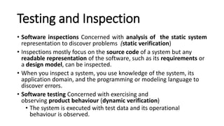 Testing and Inspection
• Software inspections Concerned with analysis of the static system
representation to discover problems (static verification)
• Inspections mostly focus on the source code of a system but any
readable representation of the software, such as its requirements or
a design model, can be inspected.
• When you inspect a system, you use knowledge of the system, its
application domain, and the programming or modeling language to
discover errors.
• Software testing Concerned with exercising and
observing product behaviour (dynamic verification)
• The system is executed with test data and its operational
behaviour is observed.
 