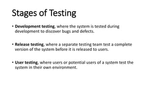Stages of Testing
• Development testing, where the system is tested during
development to discover bugs and defects.
• Release testing, where a separate testing team test a complete
version of the system before it is released to users.
• User testing, where users or potential users of a system test the
system in their own environment.
 