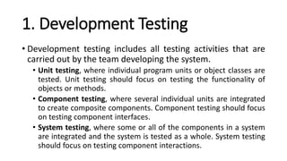 1. Development Testing
• Development testing includes all testing activities that are
carried out by the team developing the system.
• Unit testing, where individual program units or object classes are
tested. Unit testing should focus on testing the functionality of
objects or methods.
• Component testing, where several individual units are integrated
to create composite components. Component testing should focus
on testing component interfaces.
• System testing, where some or all of the components in a system
are integrated and the system is tested as a whole. System testing
should focus on testing component interactions.
 