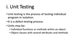 i. Unit Testing
• Unit testing is the process of testing individual
program in isolation.
• It is a defect testing process.
• Units may be:
• Individual functions or methods within an object
• Object classes with several attributes and methods
 