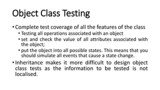 Object Class Testing
• Complete test coverage of all the features of the class
• Testing all operations associated with an object
• set and check the value of all attributes associated with
the object;
• put the object into all possible states. This means that you
should simulate all events that cause a state change.
• Inheritance makes it more difficult to design object
class tests as the information to be tested is not
localised.
 