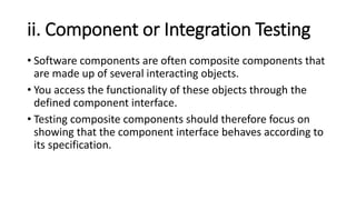 ii. Component or Integration Testing
• Software components are often composite components that
are made up of several interacting objects.
• You access the functionality of these objects through the
defined component interface.
• Testing composite components should therefore focus on
showing that the component interface behaves according to
its specification.
 