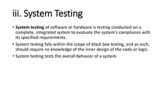 iii. System Testing
• System testing of software or hardware is testing conducted on a
complete, integrated system to evaluate the system's compliance with
its specified requirements.
• System testing falls within the scope of black box testing, and as such,
should require no knowledge of the inner design of the code or logic.
• System testing tests the overall behavior of a system.
 