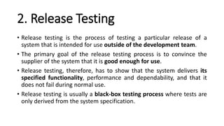 2. Release Testing
• Release testing is the process of testing a particular release of a
system that is intended for use outside of the development team.
• The primary goal of the release testing process is to convince the
supplier of the system that it is good enough for use.
• Release testing, therefore, has to show that the system delivers its
specified functionality, performance and dependability, and that it
does not fail during normal use.
• Release testing is usually a black-box testing process where tests are
only derived from the system specification.
 