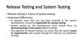 Release Testing and System Testing
• Release testing is a form of system testing.
• Important differences:
• A separate team that has not been involved in the system
development, should be responsible for release testing.
• System testing by the development team should focus on
discovering bugs in the system (defect testing).
• The objective of release testing is to check that the system meets
its requirements and is good enough for external use (validation
testing).
.
 