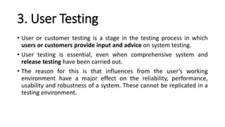 3. User Testing
• User or customer testing is a stage in the testing process in which
users or customers provide input and advice on system testing.
• User testing is essential, even when comprehensive system and
release testing have been carried out.
• The reason for this is that influences from the user’s working
environment have a major effect on the reliability, performance,
usability and robustness of a system. These cannot be replicated in a
testing environment.
 
