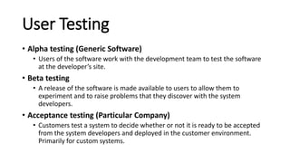 User Testing
• Alpha testing (Generic Software)
• Users of the software work with the development team to test the software
at the developer’s site.
• Beta testing
• A release of the software is made available to users to allow them to
experiment and to raise problems that they discover with the system
developers.
• Acceptance testing (Particular Company)
• Customers test a system to decide whether or not it is ready to be accepted
from the system developers and deployed in the customer environment.
Primarily for custom systems.
 