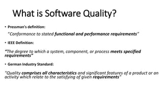 What is Software Quality?
• Pressman's definition:
“Conformance to stated functional and performance requirements”
• IEEE Definition:
“The degree to which a system, component, or process meets specified
requirements”
• German Industry Standard:
"Quality comprises all characteristics and significant features of a product or an
activity which relate to the satisfying of given requirements“
 