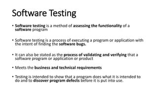Software Testing
• Software testing is a method of assessing the functionality of a
software program
• Software testing is a process of executing a program or application with
the intent of finding the software bugs.
• It can also be stated as the process of validating and verifying that a
software program or application or product
• Meets the business and technical requirements
• Testing is intended to show that a program does what it is intended to
do and to discover program defects before it is put into use.
 