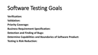 Software Testing Goals
Verification:
Validation:
Priority Coverage:
Business Requirement Specification:
Detection and Finding of Bugs:
Determine Capabilities and Boundaries of Software Product:
Testing is Risk Reduction:
 
