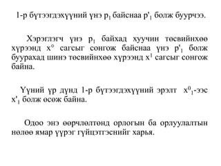 1-р бүтээгдэхүүний үнэ р1 байснаа р'1 болж буурчээ.
Хэрэглэгч үнэ р1 байхад хуучин төсвийнхөө
хүрээнд х° сагсыг сонгож байснаа үнэ р'1 болж
буурахад шинэ төсвийнхөө хүрээнд х1 сагсыг сонгож
байна.
Үүний үр дүнд 1-р бүтээгдэхүүний эрэлт х0
1-ээс
х'1 болж өсөж байна.
Одоо энэ өөрчлөлтөнд орлогын ба орлуулалтын
нөлөө ямар үүрэг гүйцэтгэснийг харья.
 