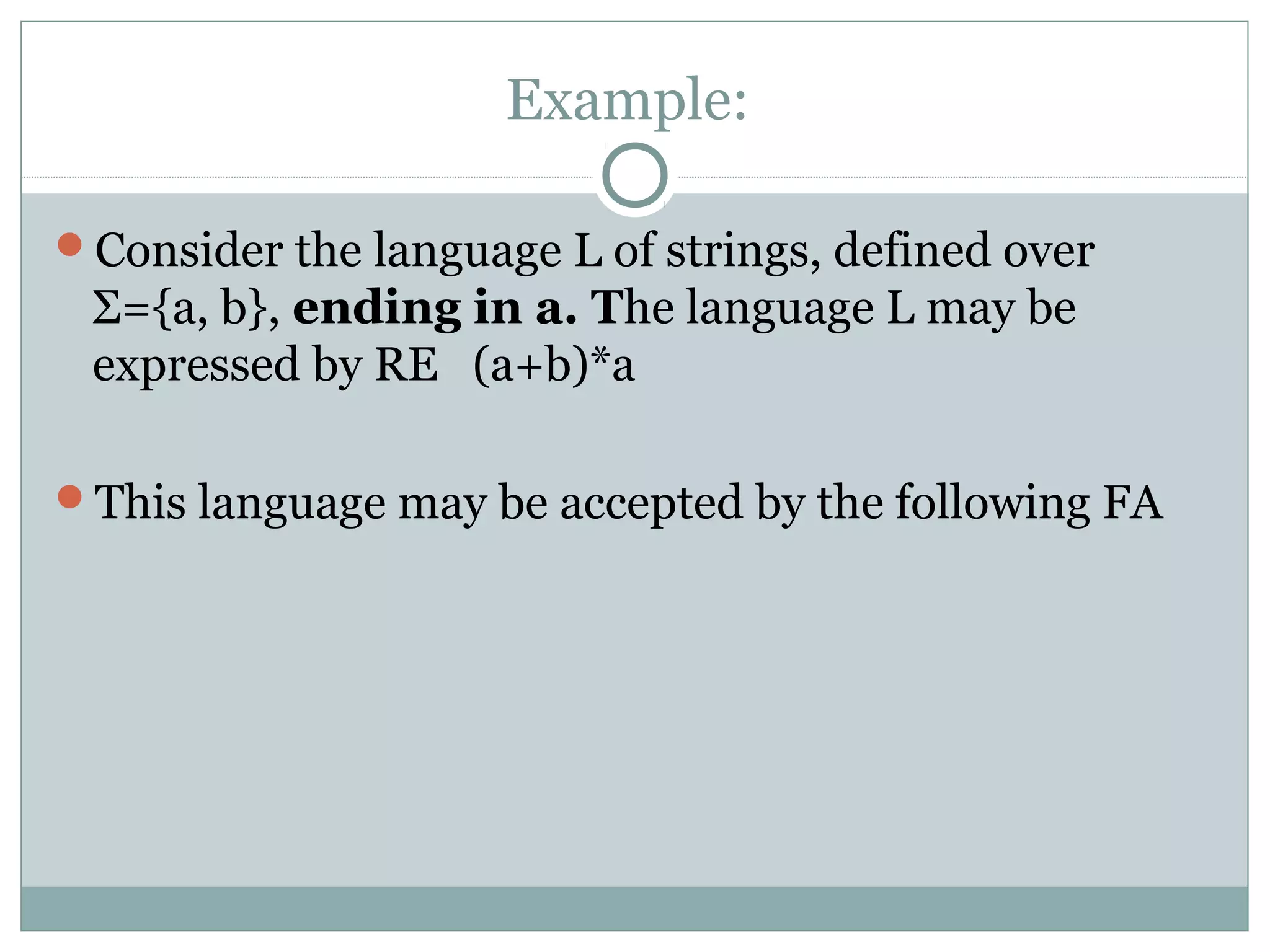 Example:
Consider the language L of strings, defined over
Σ={a, b}, ending in a. The language L may be
expressed by RE (a+b)*a
This language may be accepted by the following FA
 