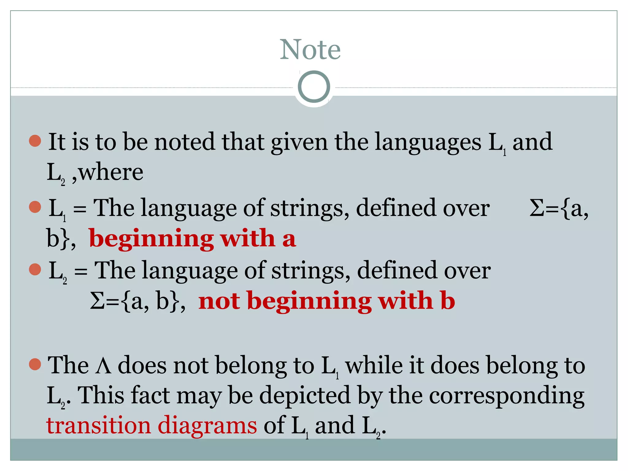 Note
It is to be noted that given the languages L1 and
L2 ,where
L1 = The language of strings, defined over Σ={a,
b}, beginning with a
L2 = The language of strings, defined over
Σ={a, b}, not beginning with b
The Λ does not belong to L1 while it does belong to
L2. This fact may be depicted by the corresponding
transition diagrams of L1 and L2.
 