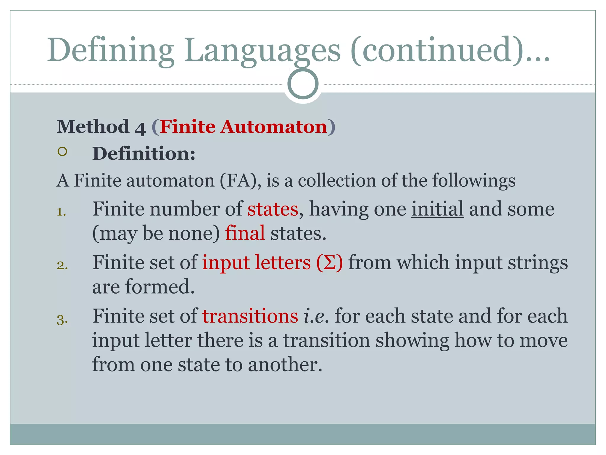 Defining Languages (continued)…
Method 4 (Finite Automaton)
 Definition:
A Finite automaton (FA), is a collection of the followings
1. Finite number of states, having one initial and some
(may be none) final states.
2. Finite set of input letters (Σ) from which input strings
are formed.
3. Finite set of transitions i.e. for each state and for each
input letter there is a transition showing how to move
from one state to another.
 