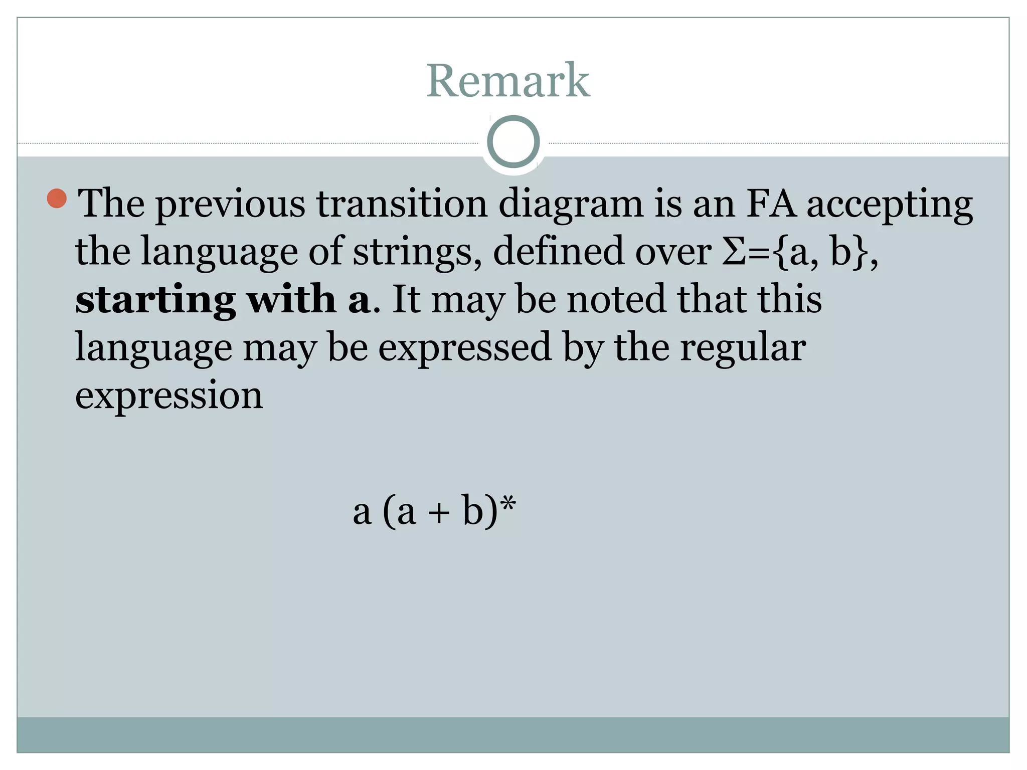 Remark
The previous transition diagram is an FA accepting
the language of strings, defined over Σ={a, b},
starting with a. It may be noted that this
language may be expressed by the regular
expression
a (a + b)*
 