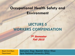 LECTURE 5
WORKERS COMPENSATION
Instructor: Engr. Beenish Akbar Khan
Iqra National University (INU)
Occupational Health Safety and
Environment
Btech Civil/Elect.
Department
7th Semester
Fall 2015
 