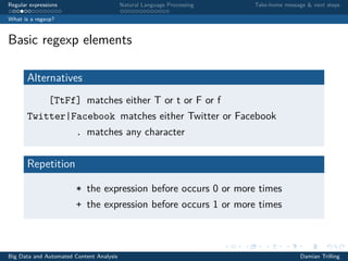 Regular expressions Natural Language Processing Take-home message & next steps
What is a regexp?
Basic regexp elements
Alternatives
[TtFf] matches either T or t or F or f
Twitter|Facebook matches either Twitter or Facebook
. matches any character
Repetition
* the expression before occurs 0 or more times
+ the expression before occurs 1 or more times
Big Data and Automated Content Analysis Damian Trilling
 