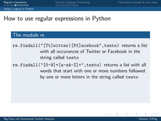 Regular expressions Natural Language Processing Take-home message & next steps
Using a regexp in Python
How to use regular expressions in Python
The module re
re.findall("[Tt]witter|[Ff]acebook",testo) returns a list
with all occurances of Twitter or Facebook in the
string called testo
re.findall("[0-9]+[a-zA-Z]+",testo) returns a list with all
words that start with one or more numbers followed
by one or more letters in the string called testo
Big Data and Automated Content Analysis Damian Trilling
 