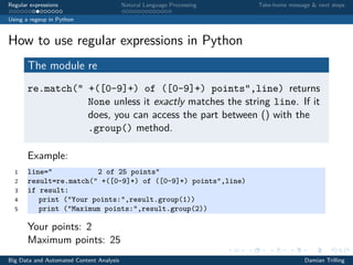 Regular expressions Natural Language Processing Take-home message & next steps
Using a regexp in Python
How to use regular expressions in Python
The module re
re.match(" +([0-9]+) of ([0-9]+) points",line) returns
None unless it exactly matches the string line. If it
does, you can access the part between () with the
.group() method.
Example:
1 line=" 2 of 25 points"
2 result=re.match(" +([0-9]+) of ([0-9]+) points",line)
3 if result:
4 print ("Your points:",result.group(1))
5 print ("Maximum points:",result.group(2))
Your points: 2
Maximum points: 25
Big Data and Automated Content Analysis Damian Trilling
 