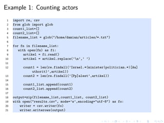 Example 1: Counting actors
1 import re, csv
2 from glob import glob
3 count1_list=[]
4 count2_list=[]
5 filename_list = glob("/home/damian/articles/*.txt")
6
7 for fn in filename_list:
8 with open(fn) as fi:
9 artikel = fi.read()
10 artikel = artikel.replace(’n’,’ ’)
11
12 count1 = len(re.findall(’Israel.*(minister|politician.*|[Aa]
uthorit)’,artikel))
13 count2 = len(re.findall(’[Pp]alest’,artikel))
14
15 count1_list.append(count1)
16 count2_list.append(count2)
17
18 output=zip(filename_list,count1_list, count2_list)
19 with open("results.csv", mode=’w’,encoding="utf-8") as fo:
20 writer = csv.writer(fo)
21 writer.writerows(output)
 