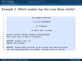 Regular expressions Natural Language Processing Take-home message & next steps
Using a regexp in Python
Example 2: Which number has this Lexis Nexis article?
1 All Rights Reserved
2
3 2 of 200 DOCUMENTS
4
5 De Telegraaf
6
7 21 maart 2014 vrijdag
8
9 Brussel bereikt akkoord aanpak probleembanken;
10 ECB krijgt meer in melk te brokkelen
11
12 SECTION: Finance; Blz. 24
13 LENGTH: 660 woorden
14
15 BRUSSEL Europa heeft gisteren op de valreep een akkoord bereikt
16 over een saneringsfonds voor banken. Daarmee staat de laatste
Big Data and Automated Content Analysis Damian Trilling
 