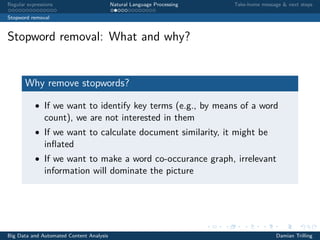Regular expressions Natural Language Processing Take-home message & next steps
Stopword removal
Stopword removal: What and why?
Why remove stopwords?
• If we want to identify key terms (e.g., by means of a word
count), we are not interested in them
• If we want to calculate document similarity, it might be
inﬂated
• If we want to make a word co-occurance graph, irrelevant
information will dominate the picture
Big Data and Automated Content Analysis Damian Trilling
 