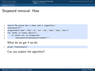 Regular expressions Natural Language Processing Take-home message & next steps
Stopword removal
Stopword removal: How
1 testo=’He gives her a beer and a cigarette.’
2 testonuovo=""
3 stopwords=[’and’,’the’,’a’,’or’,’he’,’she’,’him’,’her’]
4 for verbo in testo.split():
5 if verbo not in stopwords:
6 testonuovo=testonuovo+verbo+" "
What do we get if we do:
1 print (testonuovo)
Can you explain the algorithm?
Big Data and Automated Content Analysis Damian Trilling
 