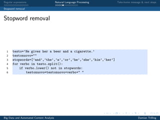 Regular expressions Natural Language Processing Take-home message & next steps
Stopword removal
Stopword removal
1 testo=’He gives her a beer and a cigarette.’
2 testonuovo=""
3 stopwords=[’and’,’the’,’a’,’or’,’he’,’she’,’him’,’her’]
4 for verbo in testo.split():
5 if verbo.lower() not in stopwords:
6 testonuovo=testonuovo+verbo+" "
Big Data and Automated Content Analysis Damian Trilling
 