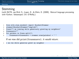 Regular expressions Natural Language Processing Take-home message & next steps
Stemming
Stemming
(with NLTK, see Bird, S., Loper, E., & Klein, E. (2009). Natural language processing
with Python. Sebastopol, CA: O’Reilly.)
1 from nltk.stem.snowball import SnowballStemmer
2 stemmer=SnowballStemmer("english")
3 frase="I am running while generously greeting my neighbors"
4 frasenuevo=""
5 for palabra in frase.split():
6 frasenuevo=frasenuevo + stemmer.stem(palabra) + " "
If we now did print(frasenuevo), it would return:
1 i am run while generous greet my neighbor
Big Data and Automated Content Analysis Damian Trilling
 