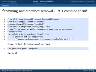 Regular expressions Natural Language Processing Take-home message & next steps
Stemming
Stemming and stopword removal - let’s combine them!
1 from nltk.stem.snowball import SnowballStemmer
2 from nltk.corpus import stopwords
3 stemmer=SnowballStemmer("english")
4 stopwords = stopwords.words("english")
5 frase="I am running while generously greeting my neighbors"
6 frasenuevo=""
7 for palabra in frase.lower().split():
8 if palabra not in stopwords:
9 frasenuevo=frasenuevo + stemmer.stem(palabra) + " "
Now, print(frasenuevo) returns:
1 run generous greet neighbor
Perfect!
Big Data and Automated Content Analysis Damian Trilling
 