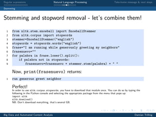 Regular expressions Natural Language Processing Take-home message & next steps
Stemming
Stemming and stopword removal - let’s combine them!
1 from nltk.stem.snowball import SnowballStemmer
2 from nltk.corpus import stopwords
3 stemmer=SnowballStemmer("english")
4 stopwords = stopwords.words("english")
5 frase="I am running while generously greeting my neighbors"
6 frasenuevo=""
7 for palabra in frase.lower().split():
8 if palabra not in stopwords:
9 frasenuevo=frasenuevo + stemmer.stem(palabra) + " "
Now, print(frasenuevo) returns:
1 run generous greet neighbor
Perfect!
In order to use nltk.corpus.stopwords, you have to download that module once. You can do so by typing the
following in the Python console and selecting the appropriate package from the menu that pops up:
import nltk
nltk.download()
NB: Don’t download everything, that’s several GB.
Big Data and Automated Content Analysis Damian Trilling
 