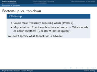 Regular expressions Natural Language Processing Take-home message & next steps
Bottom-up vs. top-down
Bottom-up vs. top-down
Bottom-up
• Count most frequently occurring words (Week 2)
• Maybe better: Count combinations of words ⇒ Which words
co-occur together? (Chapter 9, not obligatory)
We don’t specify what to look for in advance
Big Data and Automated Content Analysis Damian Trilling
 