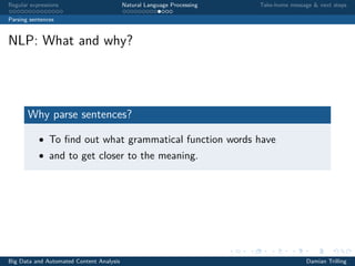 Regular expressions Natural Language Processing Take-home message & next steps
Parsing sentences
NLP: What and why?
Why parse sentences?
• To ﬁnd out what grammatical function words have
• and to get closer to the meaning.
Big Data and Automated Content Analysis Damian Trilling
 