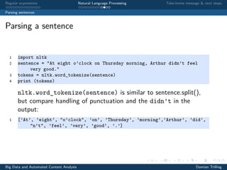 Regular expressions Natural Language Processing Take-home message & next steps
Parsing sentences
Parsing a sentence
1 import nltk
2 sentence = "At eight o’clock on Thursday morning, Arthur didn’t feel
very good."
3 tokens = nltk.word_tokenize(sentence)
4 print (tokens)
nltk.word_tokenize(sentence) is similar to sentence.split(),
but compare handling of punctuation and the didn’t in the
output:
1 [’At’, ’eight’, "o’clock", ’on’, ’Thursday’, ’morning’,’Arthur’, ’did’,
"n’t", ’feel’, ’very’, ’good’, ’.’]
Big Data and Automated Content Analysis Damian Trilling
 