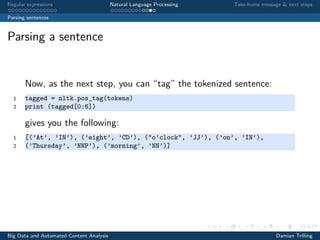 Regular expressions Natural Language Processing Take-home message & next steps
Parsing sentences
Parsing a sentence
Now, as the next step, you can “tag” the tokenized sentence:
1 tagged = nltk.pos_tag(tokens)
2 print (tagged[0:6])
gives you the following:
1 [(’At’, ’IN’), (’eight’, ’CD’), ("o’clock", ’JJ’), (’on’, ’IN’),
2 (’Thursday’, ’NNP’), (’morning’, ’NN’)]
Big Data and Automated Content Analysis Damian Trilling
 