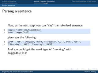 Regular expressions Natural Language Processing Take-home message & next steps
Parsing sentences
Parsing a sentence
Now, as the next step, you can “tag” the tokenized sentence:
1 tagged = nltk.pos_tag(tokens)
2 print (tagged[0:6])
gives you the following:
1 [(’At’, ’IN’), (’eight’, ’CD’), ("o’clock", ’JJ’), (’on’, ’IN’),
2 (’Thursday’, ’NNP’), (’morning’, ’NN’)]
And you could get the word type of "morning" with
tagged[5][1]!
Big Data and Automated Content Analysis Damian Trilling
 