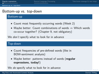 Regular expressions Natural Language Processing Take-home message & next steps
Bottom-up vs. top-down
Bottom-up vs. top-down
Bottom-up
• Count most frequently occurring words (Week 2)
• Maybe better: Count combinations of words ⇒ Which words
co-occur together? (Chapter 9, not obligatory)
We don’t specify what to look for in advance
Top-down
• Count frequencies of pre-deﬁned words (like in
BOW-sentiment analysis)
• Maybe better: patterns instead of words (regular
expressions, today!)
We do specify what to look for in advance
Big Data and Automated Content Analysis Damian Trilling
 