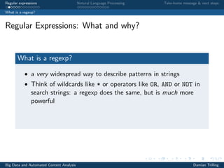 Regular expressions Natural Language Processing Take-home message & next steps
What is a regexp?
Regular Expressions: What and why?
What is a regexp?
• a very widespread way to describe patterns in strings
• Think of wildcards like * or operators like OR, AND or NOT in
search strings: a regexp does the same, but is much more
powerful
Big Data and Automated Content Analysis Damian Trilling
 