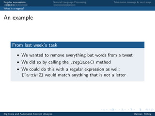 Regular expressions Natural Language Processing Take-home message & next steps
What is a regexp?
An example
From last week’s task
• We wanted to remove everything but words from a tweet
• We did so by calling the .replace() method
• We could do this with a regular expression as well:
[ˆa-zA-Z] would match anything that is not a letter
Big Data and Automated Content Analysis Damian Trilling
 