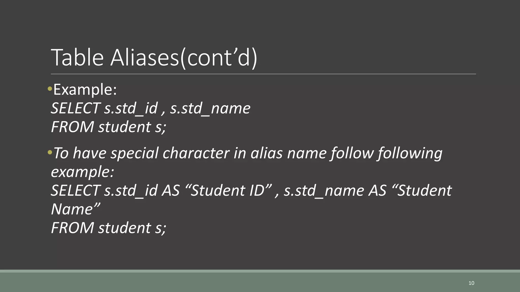 Table Aliases(cont’d) •Example: SELECT s.std_id , s.std_name FROM student s; •To have special character in alias name follow following example: SELECT s.std_id AS “Student ID” , s.std_name AS “Student Name” FROM student s; 10 